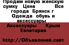 Продам новую женскую сумку › Цена ­ 1 900 - Все города, Брянск г. Одежда, обувь и аксессуары » Аксессуары   . Крым,Евпатория